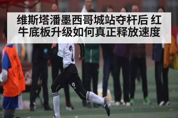 维斯塔潘墨西哥城站夺杆后 红牛底板升级如何真正释放速度